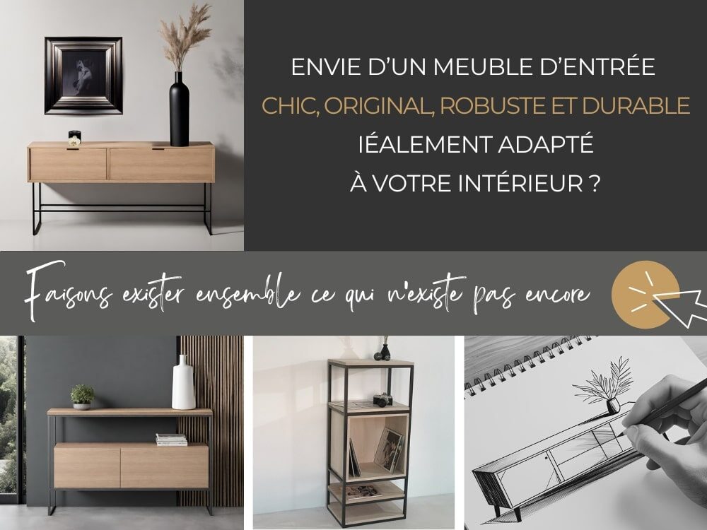 Envie d'un meuble d'entrée chic, original, robuste et durable, idéalement adapté à votre intérieur ? Cliquez ici et confiez-nous vos envies car elles méritent de prendre vie. Faisons exister ensemble ce qui n'existe pas encore.